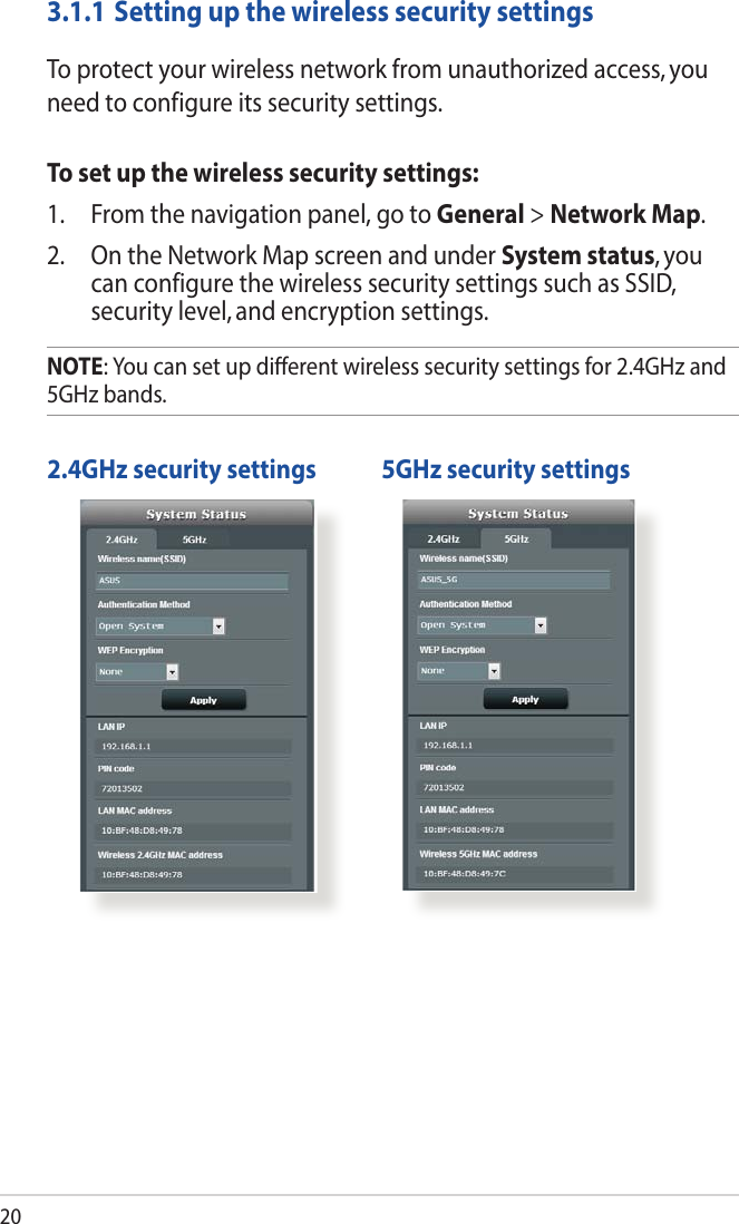 203.1.1 Setting up the wireless security settingsTo protect your wireless network from unauthorized access, you need to configure its security settings.To set up the wireless security settings:1.  From the navigation panel, go to General &gt; Network Map.2. OntheNetworkMapscreenandunderSystem status, you can configure the wireless security settings such as SSID, security level, and encryption settings.NOTE: You can set up dierent wireless security settings for 2.4GHz and 5GHz bands. 2.4GHz security settings  5GHz security settings