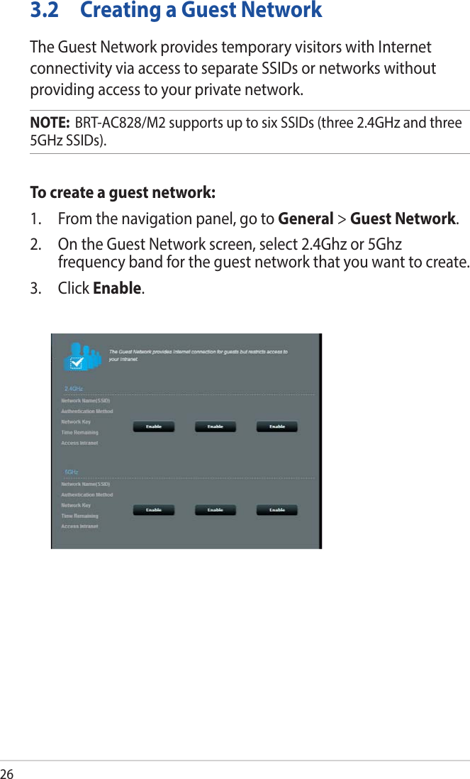 263.2  Creating a Guest NetworkThe Guest Network provides temporary visitors with Internet connectivity via access to separate SSIDs or networks without providing access to your private network.NOTE:  BRT-AC828/M2 supports up to six SSIDs (three 2.4GHz and three 5GHz SSIDs).To create a guest network:1.  From the navigation panel, go to General &gt; Guest Network.2.  On the Guest Network screen, select 2.4Ghz or 5Ghz frequency band for the guest network that you want to create. 3. Click Enable.