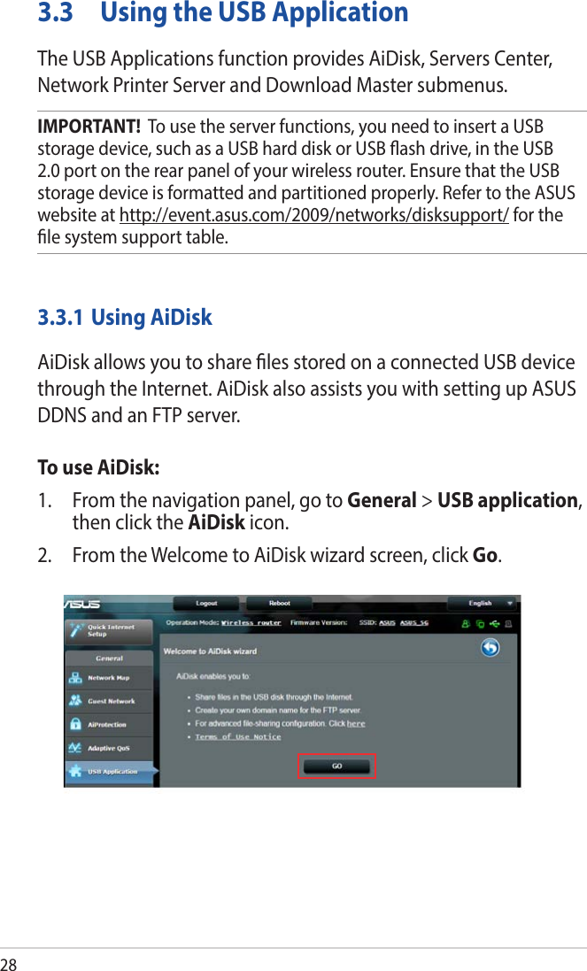 283.3  Using the USB ApplicationThe USB Applications function provides AiDisk, Servers Center, Network Printer Server and Download Master submenus.IMPORTANT!  To use the server functions, you need to insert a USB storage device, such as a USB hard disk or USB ash drive, in the USB 2.0 port on the rear panel of your wireless router. Ensure that the USB storage device is formatted and partitioned properly. Refer to the ASUS website at http://event.asus.com/2009/networks/disksupport/ for the le system support table.3.3.1 Using AiDiskAiDisk allows you to share les stored on a connected USB device through the Internet. AiDisk also assists you with setting up ASUS DDNS and an FTP server. To use AiDisk:1.  From the navigation panel, go to General &gt; USB application, then click the AiDisk icon.2.  From the Welcome to AiDisk wizard screen, click Go.