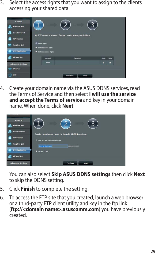 294.  Create your domain name via the ASUS DDNS services, read the Terms of Service and then select I will use the service and accept the Terms of service and key in your domain name. When done, click Next.  You can also select Skip ASUS DDNS settings then click Next to skip the DDNS setting.5. Click Finish to complete the setting.6.  To access the FTP site that you created, launch a web browser or a third-party FTP client utility and key in the ftp link  (ftp://&lt;domain name&gt;.asuscomm.com) you have previously created.3.  Select the access rights that you want to assign to the clients accessing your shared data.