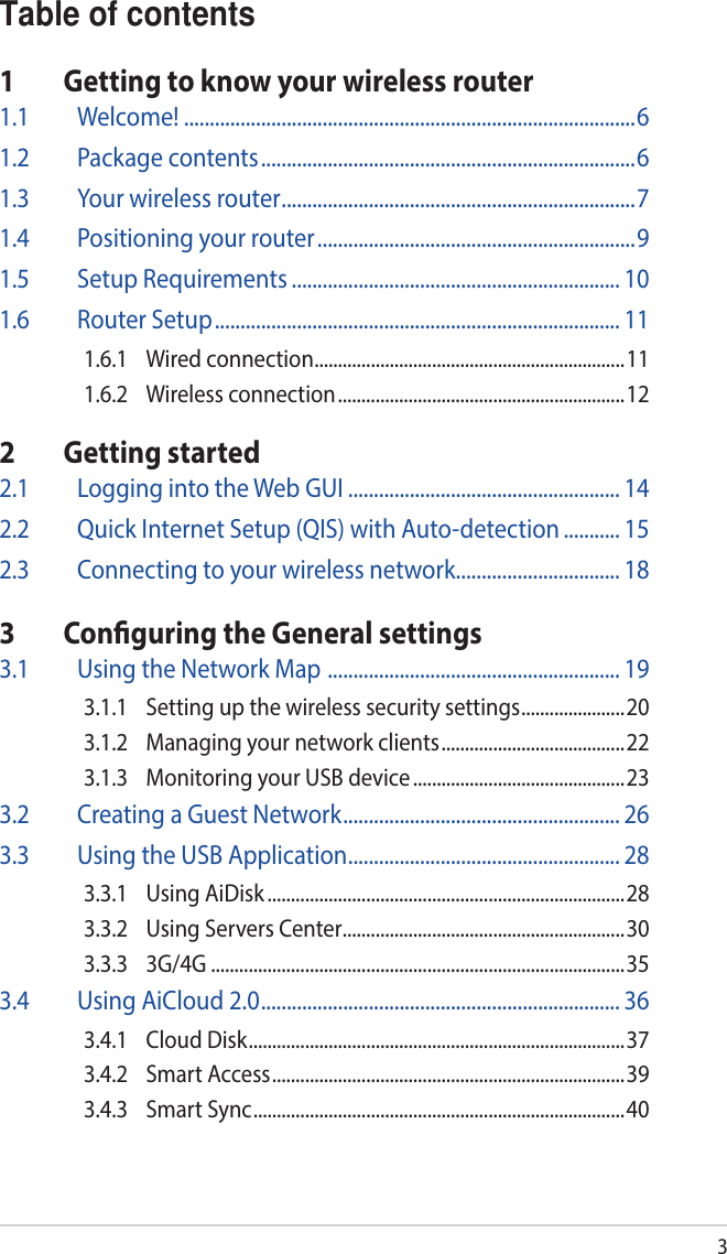 3Table of contents1  Getting to know your wireless router1.1 Welcome! ........................................................................................61.2  Package contents .........................................................................61.3  Your wireless router .....................................................................71.4  Positioning your router ..............................................................91.5  Setup Requirements ................................................................ 101.6  Router Setup ............................................................................... 111.6.1  Wired connection ..................................................................111.6.2  Wireless connection ............................................................. 122  Getting started2.1  Logging into the Web GUI ..................................................... 142.2  Quick Internet Setup (QIS) with Auto-detection ........... 152.3  Connecting to your wireless network ................................ 183  Conguring the General settings3.1  Using the Network Map  ......................................................... 193.1.1  Setting up the wireless security settings ......................203.1.2  Managing your network clients ....................................... 223.1.3  Monitoring your USB device .............................................233.2  Creating a Guest Network ...................................................... 263.3  Using the USB Application ..................................................... 283.3.1  Using AiDisk ............................................................................283.3.2  Using Servers Center ............................................................303.3.3 3G/4G ........................................................................................353.4  Using AiCloud 2.0 ...................................................................... 363.4.1  Cloud Disk ................................................................................373.4.2  Smart Access ........................................................................... 393.4.3  Smart Sync ............................................................................... 40