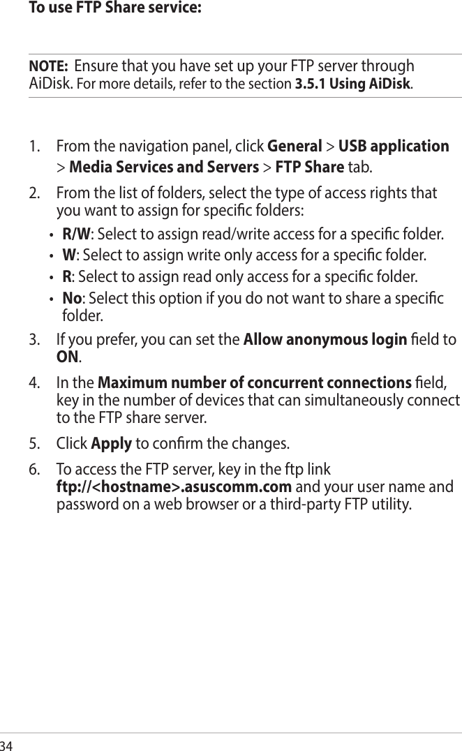 34To use FTP Share service:NOTE:  Ensure that you have set up your FTP server through AiDisk. For more details, refer to the section 3.5.1 Using AiDisk.1.   From the navigation panel, click General &gt; USB application &gt; Media Services and Servers &gt; FTP Share tab. 2.   From the list of folders, select the type of access rights that you want to assign for specic folders:• R/W: Select to assign read/write access for a specic folder.• W: Select to assign write only access for a specic folder.• R: Select to assign read only access for a specic folder.• No: Select this option if you do not want to share a specic folder.3.   If you prefer, you can set the Allow anonymous login eld to ON.4.  In the Maximum number of concurrent connections eld, key in the number of devices that can simultaneously connect to the FTP share server.5.   Click Apply to conrm the changes.6.   To access the FTP server, key in the ftp link  ftp://&lt;hostname&gt;.asuscomm.com and your user name and password on a web browser or a third-party FTP utility.