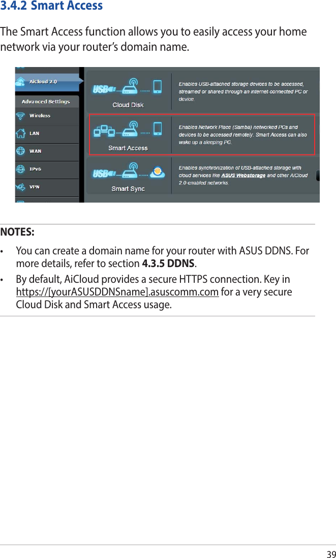 393.4.2 Smart AccessThe Smart Access function allows you to easily access your home network via your router’s domain name.NOTES:  • YoucancreateadomainnameforyourrouterwithASUSDDNS.Formore details, refer to section 4.3.5 DDNS.• Bydefault,AiCloudprovidesasecureHTTPSconnection.Keyinhttps://[yourASUSDDNSname].asuscomm.com for a very secure Cloud Disk and Smart Access usage.