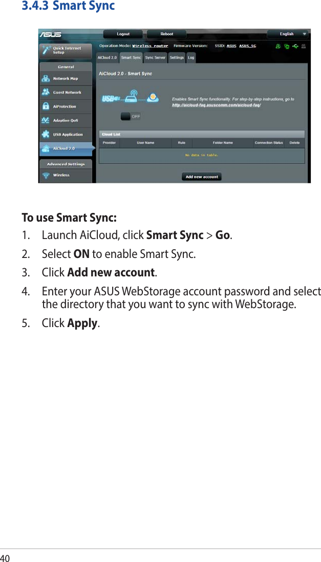 403.4.3 Smart SyncTo use Smart Sync:1.  Launch AiCloud, click Smart Sync &gt; Go.2. Select ON to enable Smart Sync.3. Click Add new account. 4.  Enter your ASUS WebStorage account password and select the directory that you want to sync with WebStorage.5. Click Apply.
