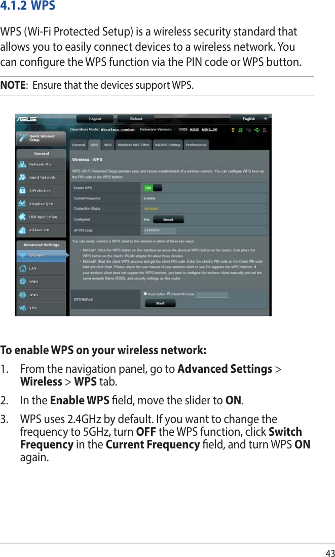 434.1.2 WPSWPS (Wi-Fi Protected Setup) is a wireless security standard that allows you to easily connect devices to a wireless network. You can congure the WPS function via the PIN code or WPS button. NOTE:  Ensure that the devices support WPS.To enable WPS on your wireless network:1.  From the navigation panel, go to Advanced Settings &gt; Wireless &gt; WPS tab. 2.  In the Enable WPS eld, move the slider to ON.3.  WPS uses 2.4GHz by default. If you want to change the frequency to 5GHz, turn OFF the WPS function, click Switch Frequency in the Current Frequency eld, and turn WPS ON again.