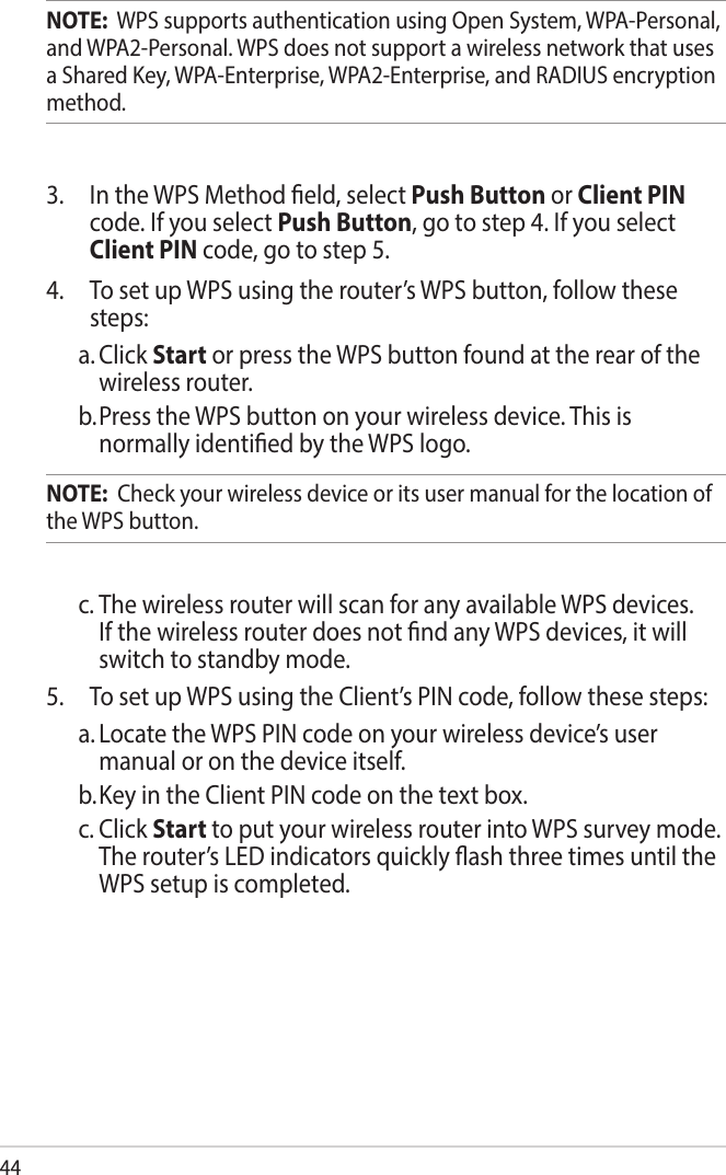 44NOTE:  WPS supports authentication using Open System, WPA-Personal, and WPA2-Personal. WPS does not support a wireless network that uses a Shared Key, WPA-Enterprise, WPA2-Enterprise, and RADIUS encryption method.3.  In the WPS Method eld, select Push Button or Client PIN code. If you select Push Button, go to step 4. If you select Client PIN code, go to step 5.4.  To set up WPS using the router’s WPS button, follow these steps:a. Click Start or press the WPS button found at the rear of the wireless router. b. Press the WPS button on your wireless device. This is normally identied by the WPS logo.NOTE:  Check your wireless device or its user manual for the location of the WPS button.c. The wireless router will scan for any available WPS devices. If the wireless router does not nd any WPS devices, it will switch to standby mode.5.  To set up WPS using the Client’s PIN code, follow these steps:a. Locate the WPS PIN code on your wireless device’s user manual or on the device itself.  b. Key in the Client PIN code on the text box.c. Click Start to put your wireless router into WPS survey mode. The router’s LED indicators quickly ash three times until the WPS setup is completed.