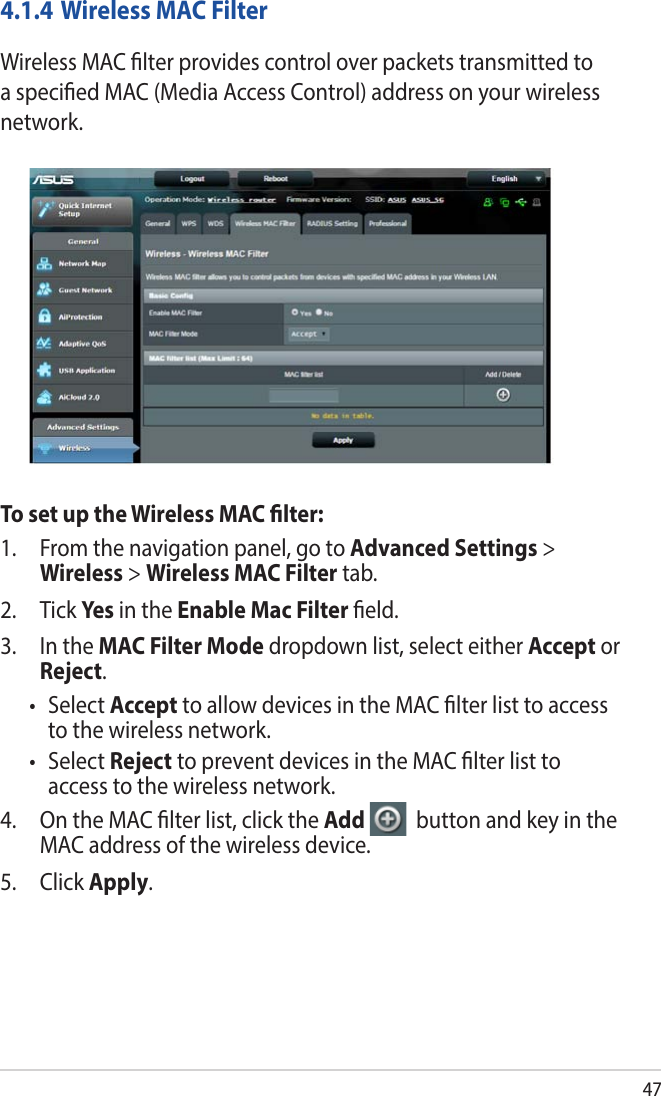 474.1.4 Wireless MAC FilterWireless MAC lter provides control over packets transmitted to a specied MAC (Media Access Control) address on your wireless network.To set up the Wireless MAC lter:1.  From the navigation panel, go to Advanced Settings &gt; Wireless &gt; Wireless MAC Filter tab.2. Tick Yes  in the Enable Mac Filter eld.3.  In the MAC Filter Mode dropdown list, select either Accept or Reject.• SelectAccept to allow devices in the MAC lter list to access to the wireless network.• SelectReject to prevent devices in the MAC lter list to access to the wireless network.4.  On the MAC lter list, click the Add   button and key in the MAC address of the wireless device.5. Click Apply.