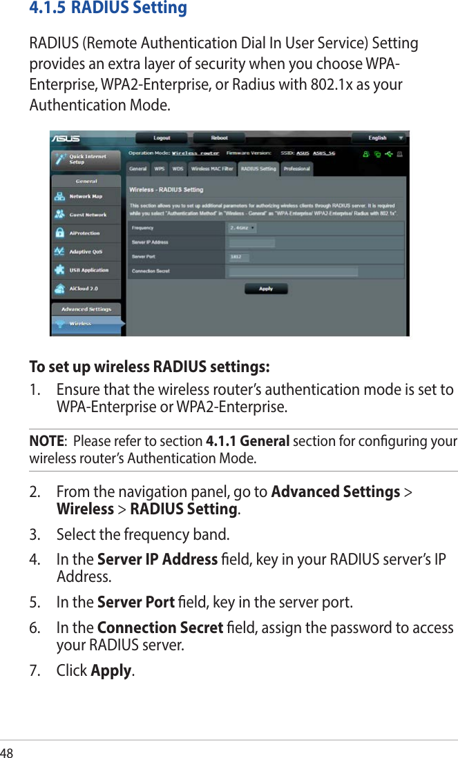 484.1.5 RADIUS SettingRADIUS (Remote Authentication Dial In User Service) Setting provides an extra layer of security when you choose WPA-Enterprise, WPA2-Enterprise, or Radius with 802.1x as your Authentication Mode.To set up wireless RADIUS settings:1.  Ensure that the wireless router’s authentication mode is set to WPA-Enterprise or WPA2-Enterprise.NOTE:  Please refer to section 4.1.1 General section for conguring your wireless router’s Authentication Mode.2.  From the navigation panel, go to Advanced Settings &gt; Wireless &gt; RADIUS Setting.3.  Select the frequency band.4.  In the Server IP Address eld, key in your RADIUS server’s IP Address.5.  In the Server Port eld, key in the server port.6.  In the Connection Secret eld, assign the password to access your RADIUS server.7. Click Apply.