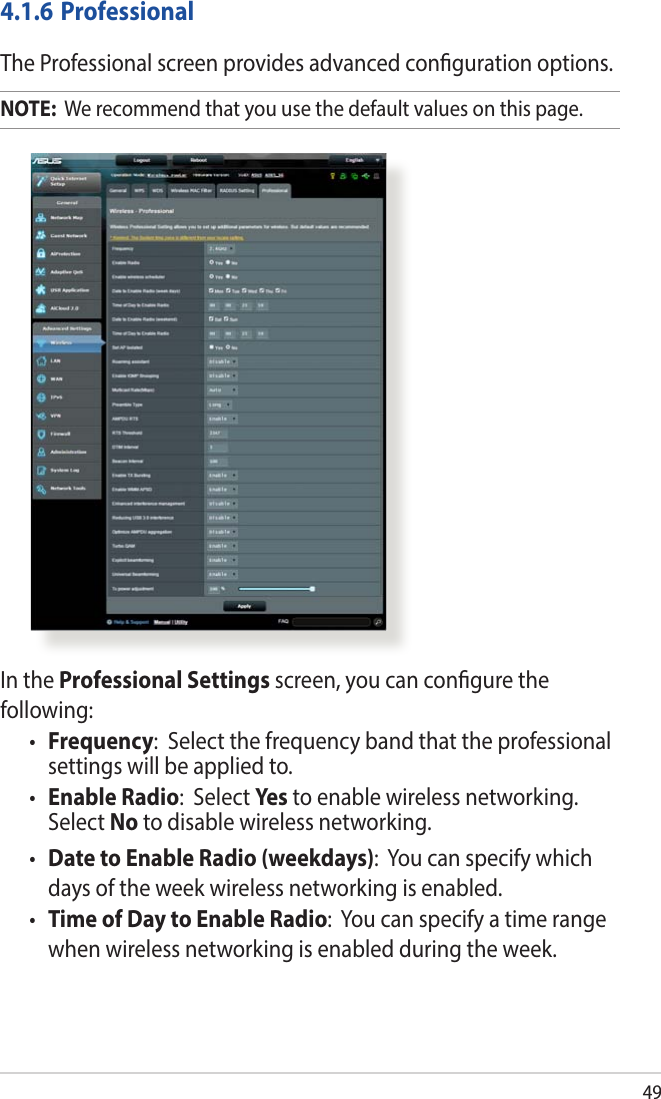 49In the Professional Settings screen, you can congure the following:• Frequency:  Select the frequency band that the professional settings will be applied to.• Enable Radio:  Select Yes  to enable wireless networking. Select No to disable wireless networking.• Date to Enable Radio (weekdays):  You can specify which days of the week wireless networking is enabled.• Time of Day to Enable Radio:  You can specify a time range when wireless networking is enabled during the week.4.1.6 ProfessionalThe Professional screen provides advanced conguration options. NOTE:  We recommend that you use the default values on this page. 