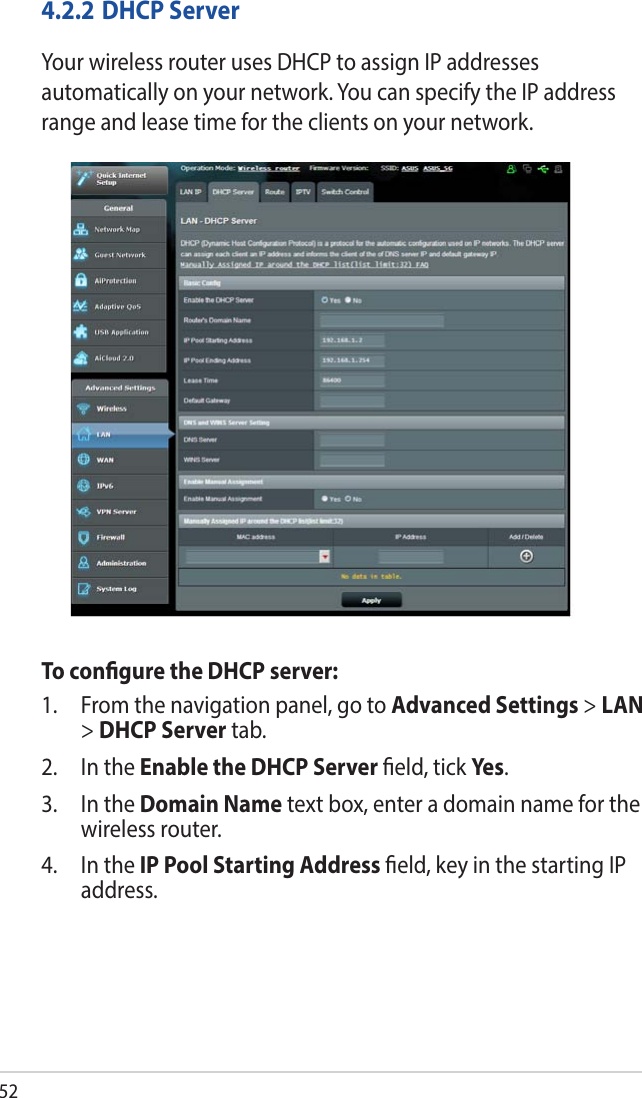 524.2.2 DHCP ServerYour wireless router uses DHCP to assign IP addresses automatically on your network. You can specify the IP address range and lease time for the clients on your network.To congure the DHCP server:1.  From the navigation panel, go to Advanced Settings &gt; LAN &gt; DHCP Server tab.2.  In the Enable the DHCP Server eld, tick Yes .3.  In the Domain Name text box, enter a domain name for the wireless router.4.  In the IP Pool Starting Address eld, key in the starting IP address.