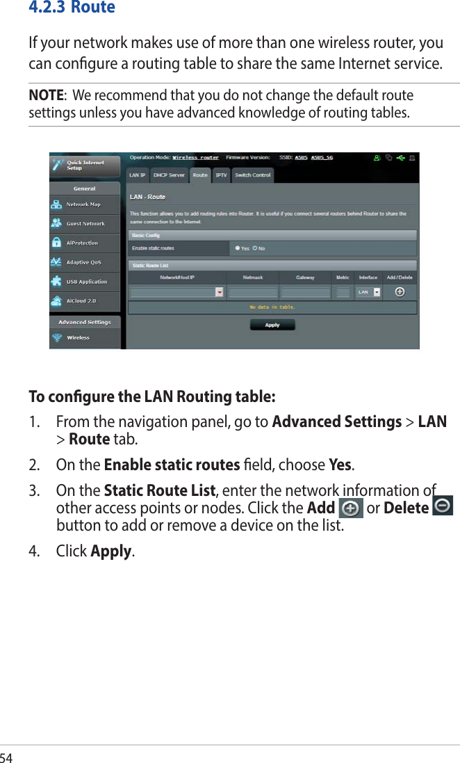 544.2.3 RouteIf your network makes use of more than one wireless router, you can congure a routing table to share the same Internet service.NOTE:  We recommend that you do not change the default route settings unless you have advanced knowledge of routing tables. To congure the LAN Routing table:1.  From the navigation panel, go to Advanced Settings &gt; LAN &gt; Route tab. 2.  On the Enable static routes eld, choose Yes .3.  On the Static Route List, enter the network information of other access points or nodes. Click the Add   or Delete   button to add or remove a device on the list.4. Click Apply.