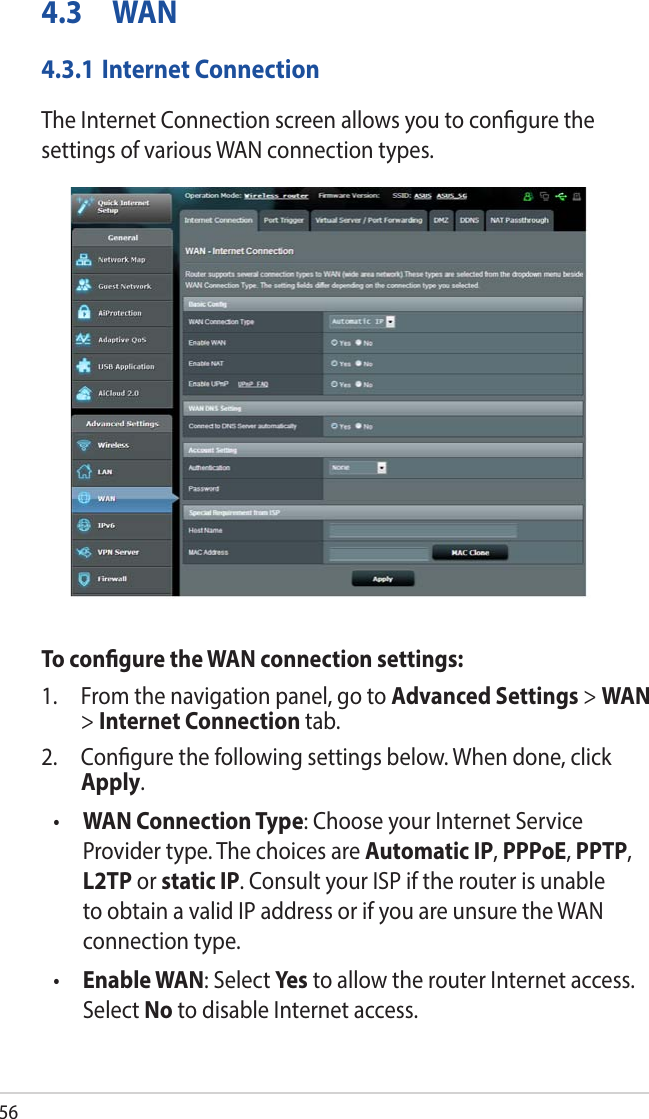 564.3 WAN4.3.1 Internet ConnectionThe Internet Connection screen allows you to congure the settings of various WAN connection types. To congure the WAN connection settings:1.  From the navigation panel, go to Advanced Settings &gt; WAN &gt; Internet Connection tab.2.  Congure the following settings below. When done, click Apply.•  WAN Connection Type: Choose your Internet Service Provider type. The choices are Automatic IP, PPPoE, PPTP, L2TP or static IP. Consult your ISP if the router is unable to obtain a valid IP address or if you are unsure the WAN connection type.•  Enable WAN: Select Ye s to allow the router Internet access. Select No to disable Internet access.