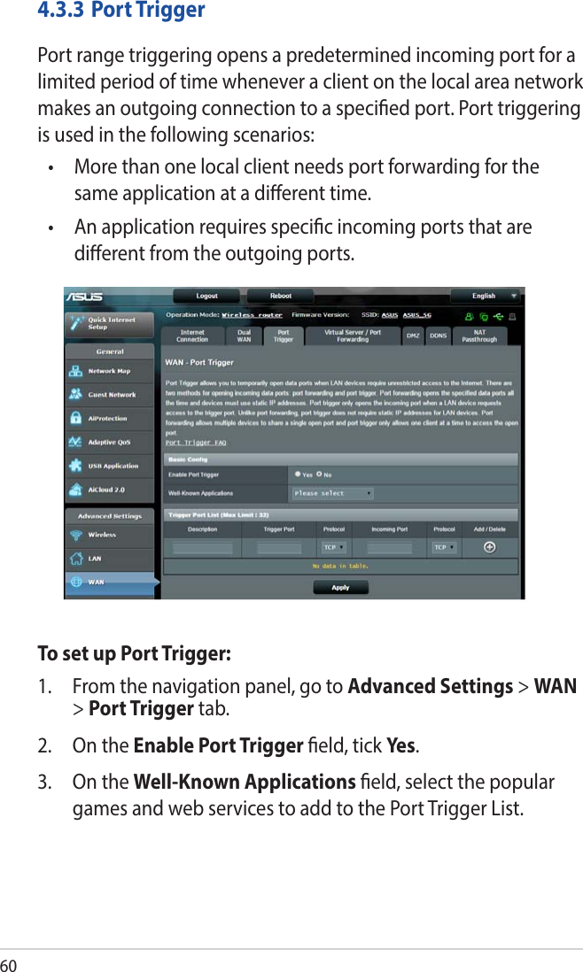 604.3.3  Port TriggerPort range triggering opens a predetermined incoming port for a limited period of time whenever a client on the local area network makes an outgoing connection to a specied port. Port triggering is used in the following scenarios:•   More than one local client needs port forwarding for the same application at a dierent time.•   An application requires specic incoming ports that are dierent from the outgoing ports.To set up Port Trigger:1.  From the navigation panel, go to Advanced Settings &gt; WAN &gt; Port Trigger tab.2.  On the Enable Port Trigger eld, tick Yes.3.  On the Well-Known Applications eld, select the popular games and web services to add to the Port Trigger List.