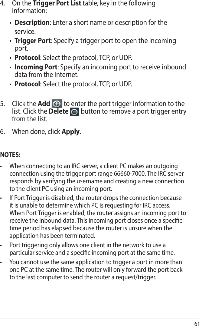 614.  On the Trigger Port List table, key in the following information:• Description: Enter a short name or description for the service.• Trigger Port: Specify a trigger port to open the incoming port.• Protocol: Select the protocol, TCP, or UDP.• Incoming Port: Specify an incoming port to receive inbound data from the Internet.• Protocol: Select the protocol, TCP, or UDP.5.  Click the Add   to enter the port trigger information to the list. Click the Delete   button to remove a port trigger entry from the list.6.  When done, click Apply.NOTES:• WhenconnectingtoanIRCserver,aclientPCmakesanoutgoingconnection using the trigger port range 66660-7000. The IRC server responds by verifying the username and creating a new connection to the client PC using an incoming port.• IfPortTriggerisdisabled,therouterdropstheconnectionbecauseit is unable to determine which PC is requesting for IRC access. When Port Trigger is enabled, the router assigns an incoming port to receive the inbound data. This incoming port closes once a specic time period has elapsed because the router is unsure when the application has been terminated.• Porttriggeringonlyallowsoneclientinthenetworktouseaparticular service and a specic incoming port at the same time.• Youcannotusethesameapplicationtotriggeraportinmorethanone PC at the same time. The router will only forward the port back to the last computer to send the router a request/trigger.