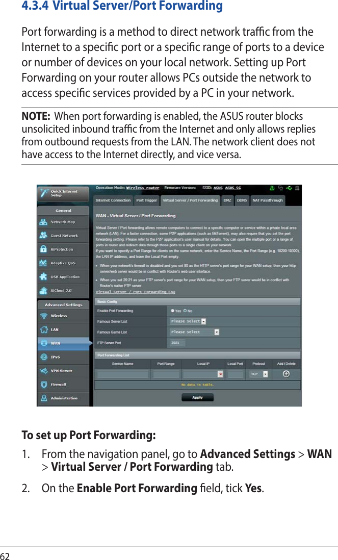 624.3.4 Virtual Server/Port ForwardingPort forwarding is a method to direct network trac from the Internet to a specic port or a specic range of ports to a device or number of devices on your local network. Setting up Port Forwarding on your router allows PCs outside the network to access specic services provided by a PC in your network.NOTE:  When port forwarding is enabled, the ASUS router blocks unsolicited inbound trac from the Internet and only allows replies from outbound requests from the LAN. The network client does not have access to the Internet directly, and vice versa.To set up Port Forwarding:1.  From the navigation panel, go to Advanced Settings &gt; WAN &gt; Virtual Server / Port Forwarding tab.2.  On the Enable Port Forwarding eld, tick Yes.