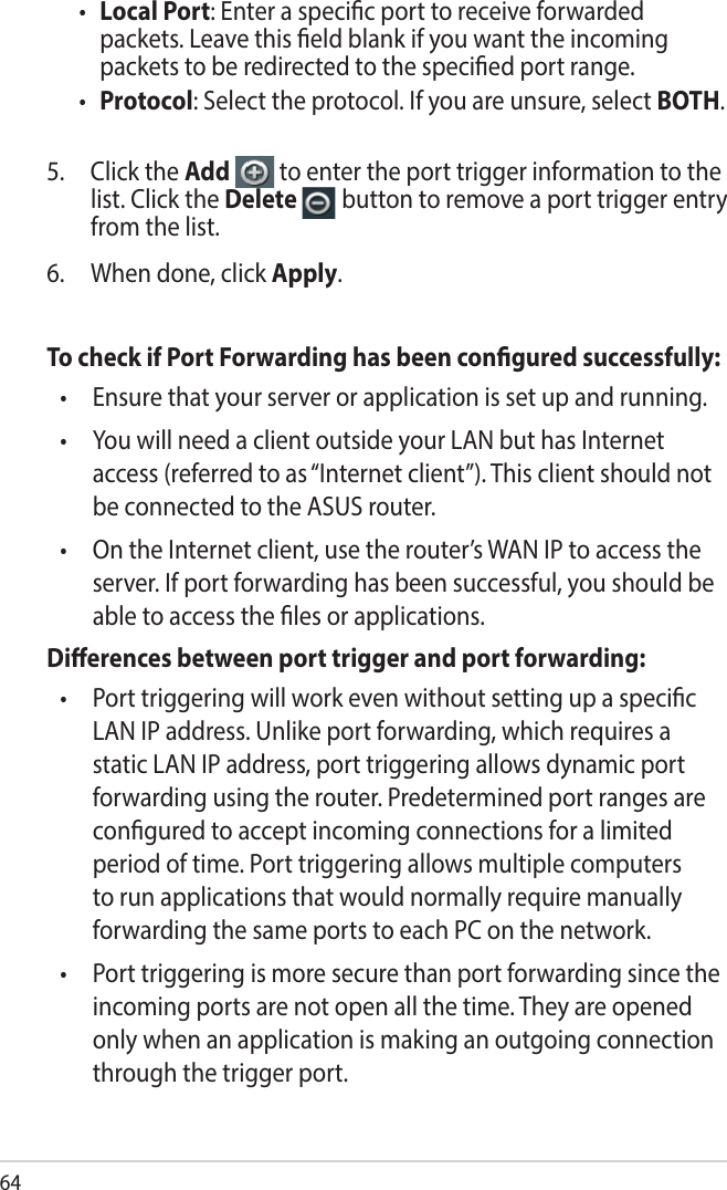 64• Local Port: Enter a specic port to receive forwarded packets. Leave this eld blank if you want the incoming packets to be redirected to the specied port range.• Protocol: Select the protocol. If you are unsure, select BOTH.5.  Click the Add   to enter the port trigger information to the list. Click the Delete   button to remove a port trigger entry from the list.6.  When done, click Apply.To check if Port Forwarding has been congured successfully:•   Ensure that your server or application is set up and running.•   You will need a client outside your LAN but has Internet access (referred to as “Internet client”). This client should not be connected to the ASUS router.•   On the Internet client, use the router’s WAN IP to access the server. If port forwarding has been successful, you should be able to access the les or applications.Dierences between port trigger and port forwarding: •   Port triggering will work even without setting up a specic LAN IP address. Unlike port forwarding, which requires a static LAN IP address, port triggering allows dynamic port forwarding using the router. Predetermined port ranges are congured to accept incoming connections for a limited period of time. Port triggering allows multiple computers to run applications that would normally require manually forwarding the same ports to each PC on the network.•   Port triggering is more secure than port forwarding since the incoming ports are not open all the time. They are opened only when an application is making an outgoing connection through the trigger port.