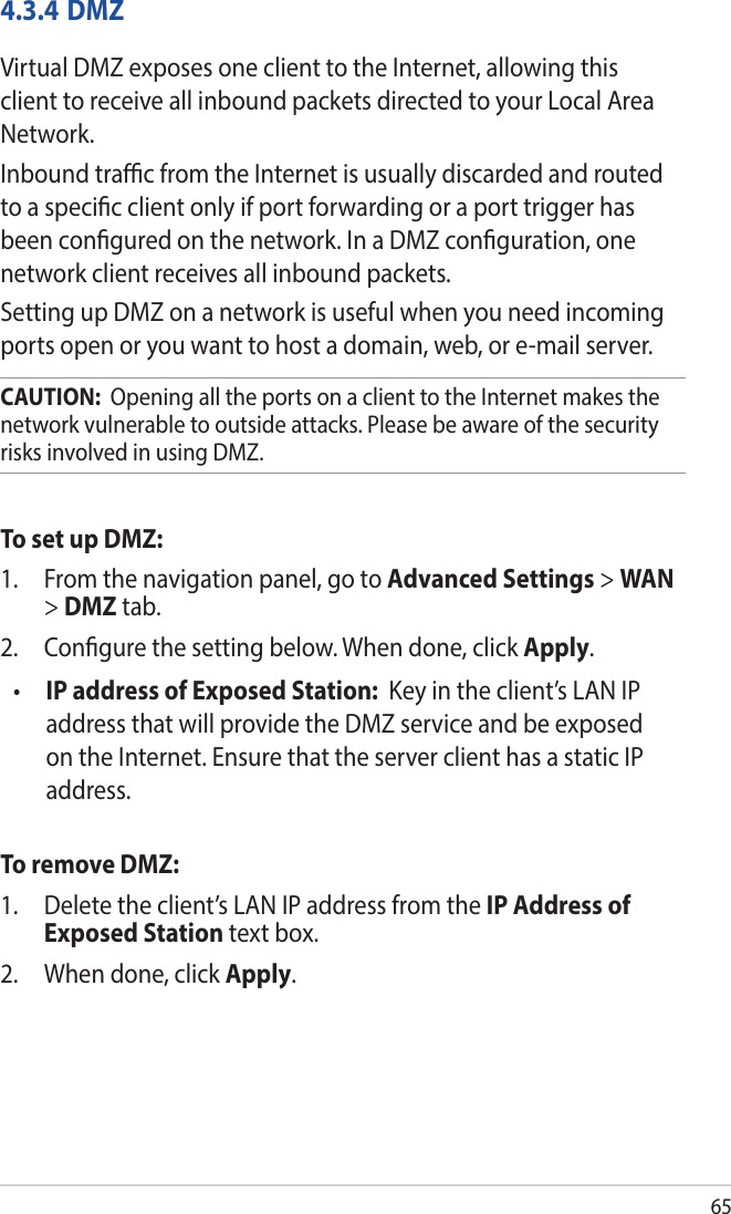 654.3.4 DMZVirtual DMZ exposes one client to the Internet, allowing this client to receive all inbound packets directed to your Local Area Network. Inbound trac from the Internet is usually discarded and routed to a specic client only if port forwarding or a port trigger has been congured on the network. In a DMZ conguration, one network client receives all inbound packets. Setting up DMZ on a network is useful when you need incoming ports open or you want to host a domain, web, or e-mail server.CAUTION:  Opening all the ports on a client to the Internet makes the network vulnerable to outside attacks. Please be aware of the security risks involved in using DMZ.To set up DMZ:1.  From the navigation panel, go to Advanced Settings &gt; WAN &gt; DMZ tab.2.  Congure the setting below. When done, click Apply.•  IP address of Exposed Station:  Key in the client’s LAN IP address that will provide the DMZ service and be exposed on the Internet. Ensure that the server client has a static IP address.To remove DMZ:1.  Delete the client’s LAN IP address from the IP Address of Exposed Station text box.2.  When done, click Apply.