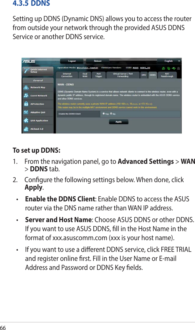 664.3.5 DDNSSetting up DDNS (Dynamic DNS) allows you to access the router from outside your network through the provided ASUS DDNS Service or another DDNS service.To set up DDNS:1.  From the navigation panel, go to Advanced Settings &gt; WAN &gt; DDNS tab.2.  Congure the following settings below. When done, click Apply.•  Enable the DDNS Client: Enable DDNS to access the ASUS router via the DNS name rather than WAN IP address.•  Server and Host Name: Choose ASUS DDNS or other DDNS. If you want to use ASUS DDNS, ll in the Host Name in the format of xxx.asuscomm.com (xxx is your host name). •   If you want to use a dierent DDNS service, click FREE TRIAL and register online rst. Fill in the User Name or E-mail Address and Password or DDNS Key elds.