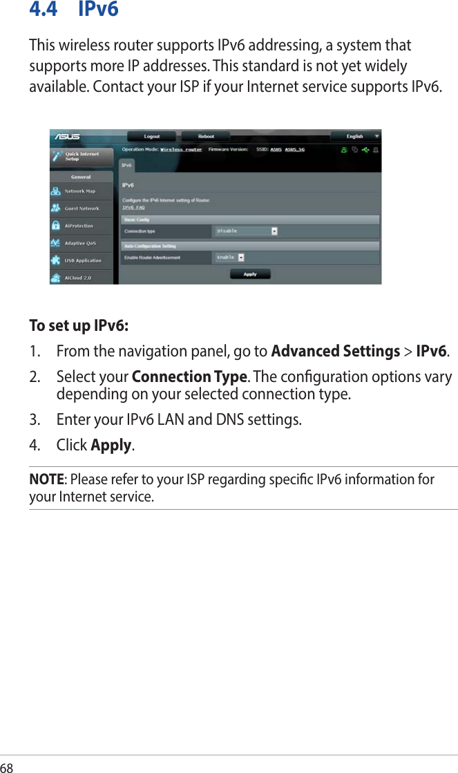 684.4 IPv6This wireless router supports IPv6 addressing, a system that supports more IP addresses. This standard is not yet widely available. Contact your ISP if your Internet service supports IPv6. To set up IPv6:1.  From the navigation panel, go to Advanced Settings &gt; IPv6.2.  Select your Connection Type. The conguration options vary depending on your selected connection type.3.  Enter your IPv6 LAN and DNS settings.4. Click Apply.NOTE: Please refer to your ISP regarding specic IPv6 information for your Internet service.