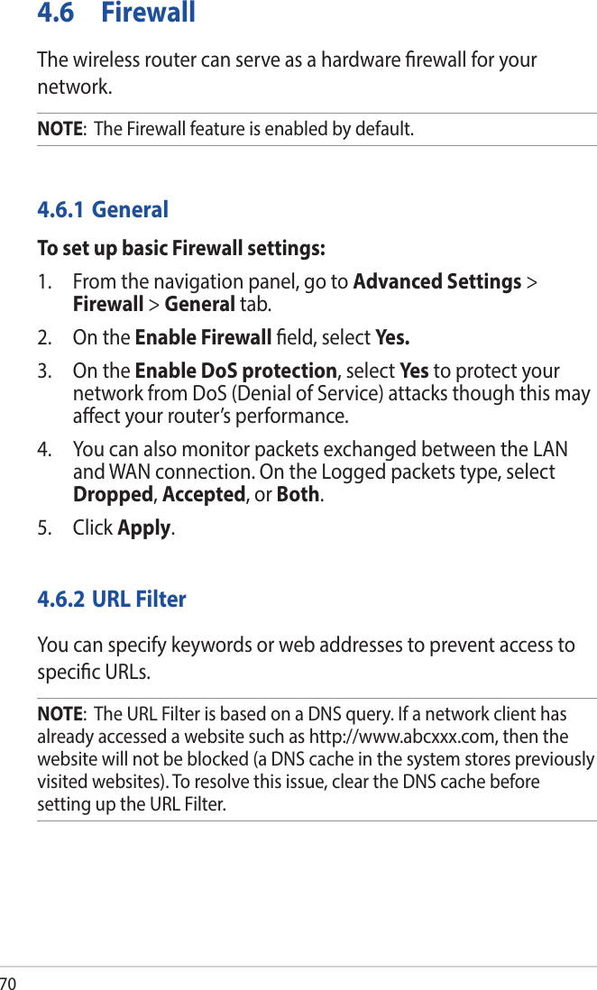 704.6 FirewallThe wireless router can serve as a hardware rewall for your network. NOTE:  The Firewall feature is enabled by default.4.6.1 GeneralTo set up basic Firewall settings:1.  From the navigation panel, go to Advanced Settings &gt; Firewall &gt; General tab.2.  On the Enable Firewall eld, select Yes.3.  On the Enable DoS protection, select Ye s to protect your network from DoS (Denial of Service) attacks though this may aect your router’s performance. 4.  You can also monitor packets exchanged between the LAN and WAN connection. On the Logged packets type, select Dropped, Accepted, or Both.5. Click Apply.4.6.2 URL FilterYou can specify keywords or web addresses to prevent access to specic URLs.NOTE:  The URL Filter is based on a DNS query. If a network client has already accessed a website such as http://www.abcxxx.com, then the website will not be blocked (a DNS cache in the system stores previously visited websites). To resolve this issue, clear the DNS cache before setting up the URL Filter.
