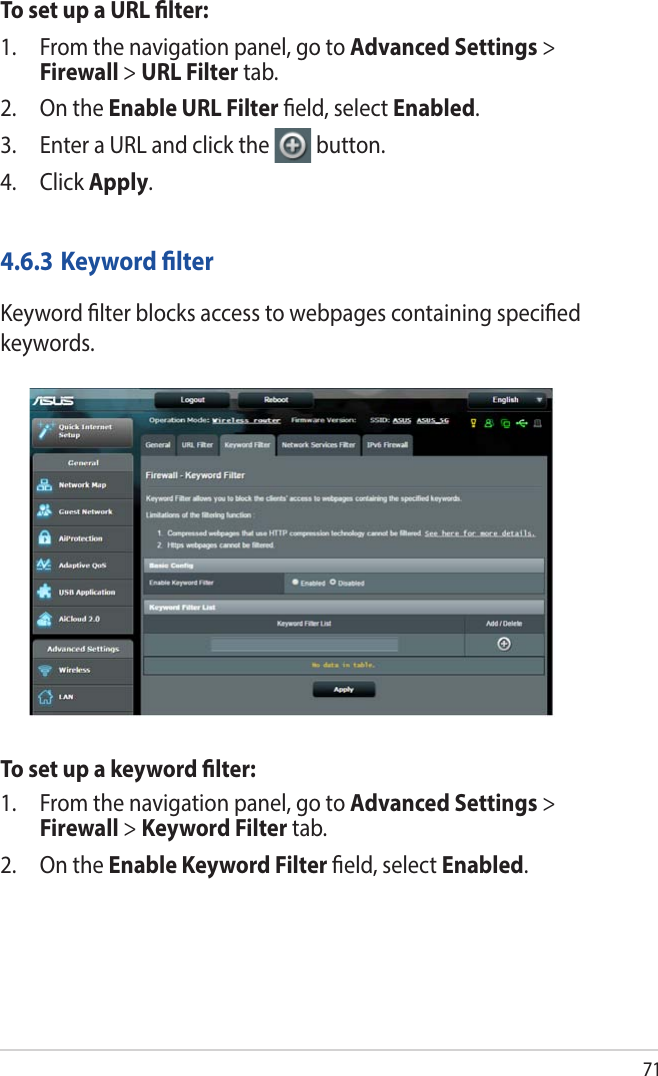 71To set up a URL lter:1.  From the navigation panel, go to Advanced Settings &gt; Firewall &gt; URL Filter tab.2.  On the Enable URL Filter eld, select Enabled.3.  Enter a URL and click the  button.4. Click Apply.4.6.3 Keyword lterKeyword lter blocks access to webpages containing specied keywords.To set up a keyword lter:1.  From the navigation panel, go to Advanced Settings &gt; Firewall &gt; Keyword Filter tab.2.  On the Enable Keyword Filter eld, select Enabled.