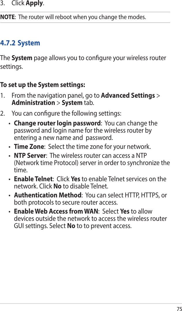 753. Click Apply.NOTE:  The router will reboot when you change the modes.4.7.2 SystemThe System page allows you to congure your wireless router settings.To set up the System settings:1.  From the navigation panel, go to Advanced Settings &gt; Administration &gt; System tab.2.  You can congure the following settings:• Change router login password:  You can change the password and login name for the wireless router by entering a new name and  password.• Time Zone:  Select the time zone for your network.• NTP Server:  The wireless router can access a NTP (Network time Protocol) server in order to synchronize the time.• Enable Telnet:  Click Yes to enable Telnet services on the network. Click No to disable Telnet.• Authentication Method:  You can select HTTP, HTTPS, or both protocols to secure router access.• Enable Web Access from WAN:  Select Yes  to allow devices outside the network to access the wireless router GUI settings. Select No to to prevent access.