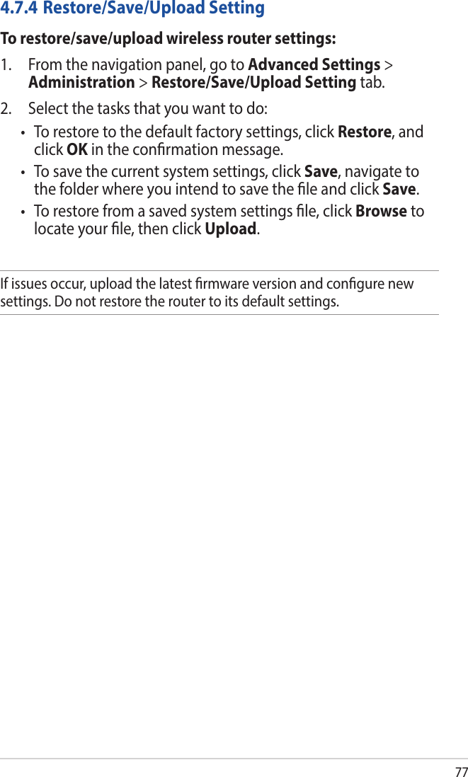 774.7.4 Restore/Save/Upload SettingTo restore/save/upload wireless router settings:1.  From the navigation panel, go to Advanced Settings &gt; Administration &gt; Restore/Save/Upload Setting tab.2.  Select the tasks that you want to do:• Torestoretothedefaultfactorysettings,clickRestore, and click OK in the conrmation message.• Tosavethecurrentsystemsettings,clickSave, navigate to the folder where you intend to save the le and click Save.• Torestorefromasavedsystemsettingsle,clickBrowse to locate your le, then click Upload.If issues occur, upload the latest rmware version and congure new settings. Do not restore the router to its default settings.