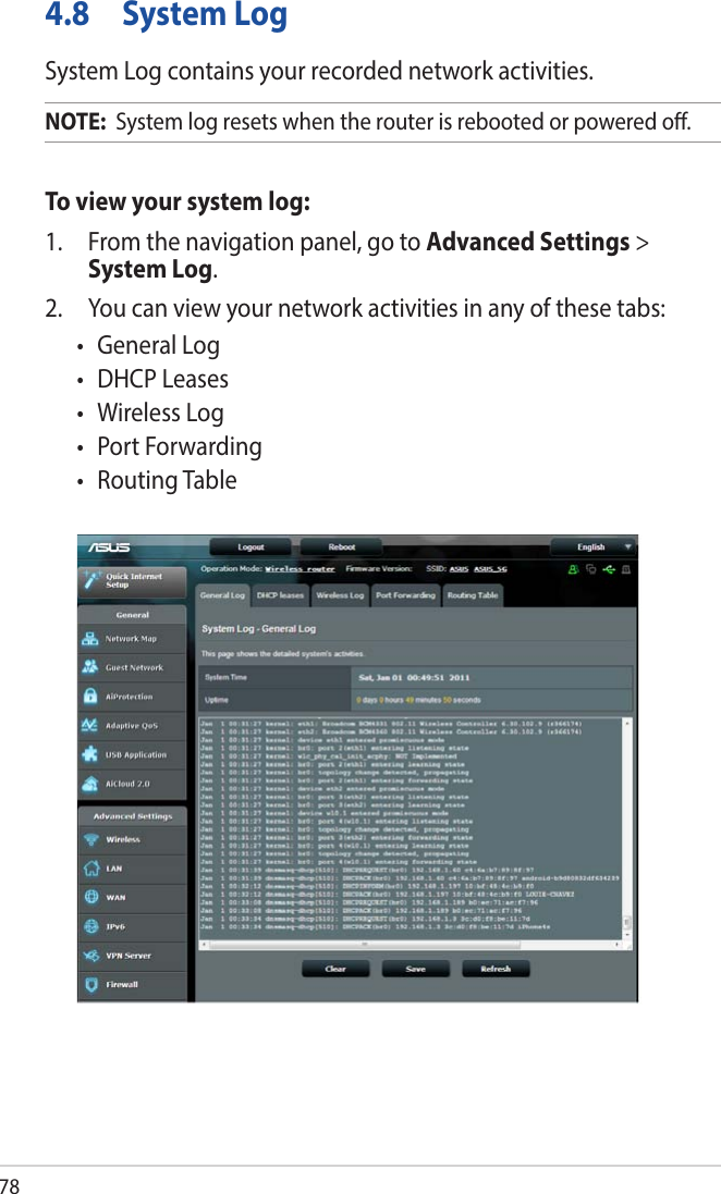 784.8  System LogSystem Log contains your recorded network activities.NOTE:  System log resets when the router is rebooted or powered o.To view your system log:1.  From the navigation panel, go to Advanced Settings &gt; System Log.2.  You can view your network activities in any of these tabs:• GeneralLog• DHCPLeases• WirelessLog• PortForwarding• RoutingTable