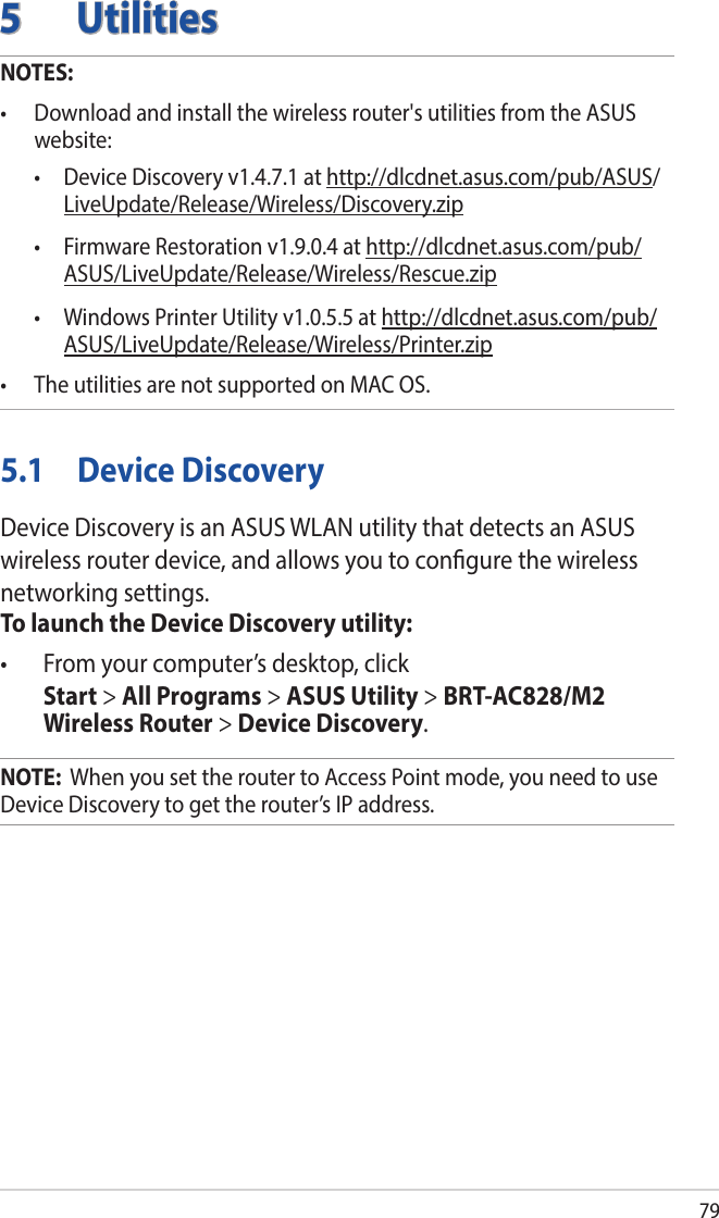 795 UtilitiesNOTES: • Downloadandinstallthewirelessrouter&apos;sutilitiesfromtheASUSwebsite:  • DeviceDiscoveryv1.4.7.1athttp://dlcdnet.asus.com/pub/ASUS/LiveUpdate/Release/Wireless/Discovery.zip • FirmwareRestorationv1.9.0.4athttp://dlcdnet.asus.com/pub/ASUS/LiveUpdate/Release/Wireless/Rescue.zip • WindowsPrinterUtilityv1.0.5.5athttp://dlcdnet.asus.com/pub/ASUS/LiveUpdate/Release/Wireless/Printer.zip• TheutilitiesarenotsupportedonMACOS.5.1  Device DiscoveryDevice Discovery is an ASUS WLAN utility that detects an ASUS wireless router device, and allows you to congure the wireless networking settings.To launch the Device Discovery utility:• Fromyourcomputer’sdesktop,click Start &gt; All Programs &gt; ASUS Utility &gt; BRT-AC828/M2 Wireless Router &gt; Device Discovery.NOTE:  When you set the router to Access Point mode, you need to use Device Discovery to get the router’s IP address.