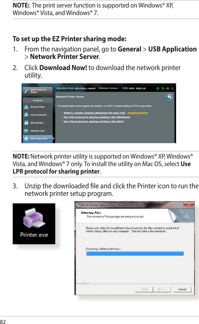 82NOTE:  The print server function is supported on Windows® XP, Windows® Vista, and Windows® 7.To set up the EZ Printer sharing mode:1.  From the navigation panel, go to General &gt; USB Application &gt; Network Printer Server. 2. Click Download Now! to download the network printer utility.NOTE: Network printer utility is supported on Windows® XP, Windows® Vista, and Windows® 7 only. To install the utility on Mac OS, select Use LPR protocol for sharing printer.3.  Unzip the downloaded le and click the Printer icon to run the network printer setup program.
