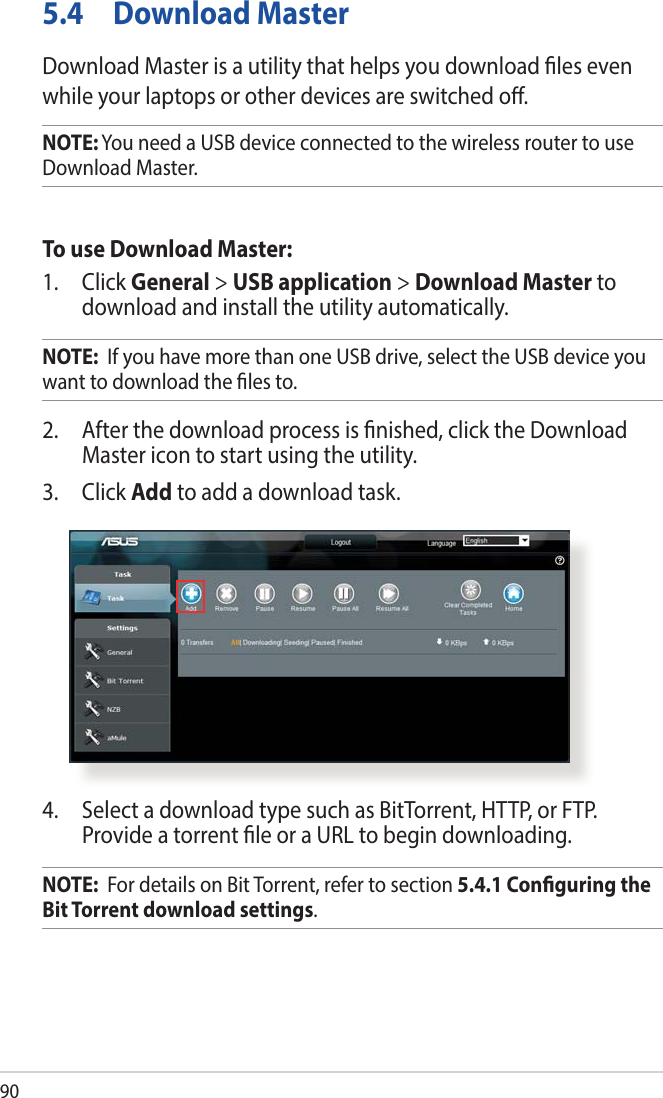 905.4  Download MasterDownload Master is a utility that helps you download les even while your laptops or other devices are switched o.NOTE: You need a USB device connected to the wireless router to use Download Master.To use Download Master:1. Click General &gt; USB application &gt; Download Master to download and install the utility automatically. NOTE:  If you have more than one USB drive, select the USB device you want to download the les to.2.  After the download process is nished, click the Download Master icon to start using the utility.3. Click Add to add a download task.4.  Select a download type such as BitTorrent, HTTP, or FTP. Provide a torrent le or a URL to begin downloading.NOTE:  For details on Bit Torrent, refer to section 5.4.1 Conguring the Bit Torrent download settings. 