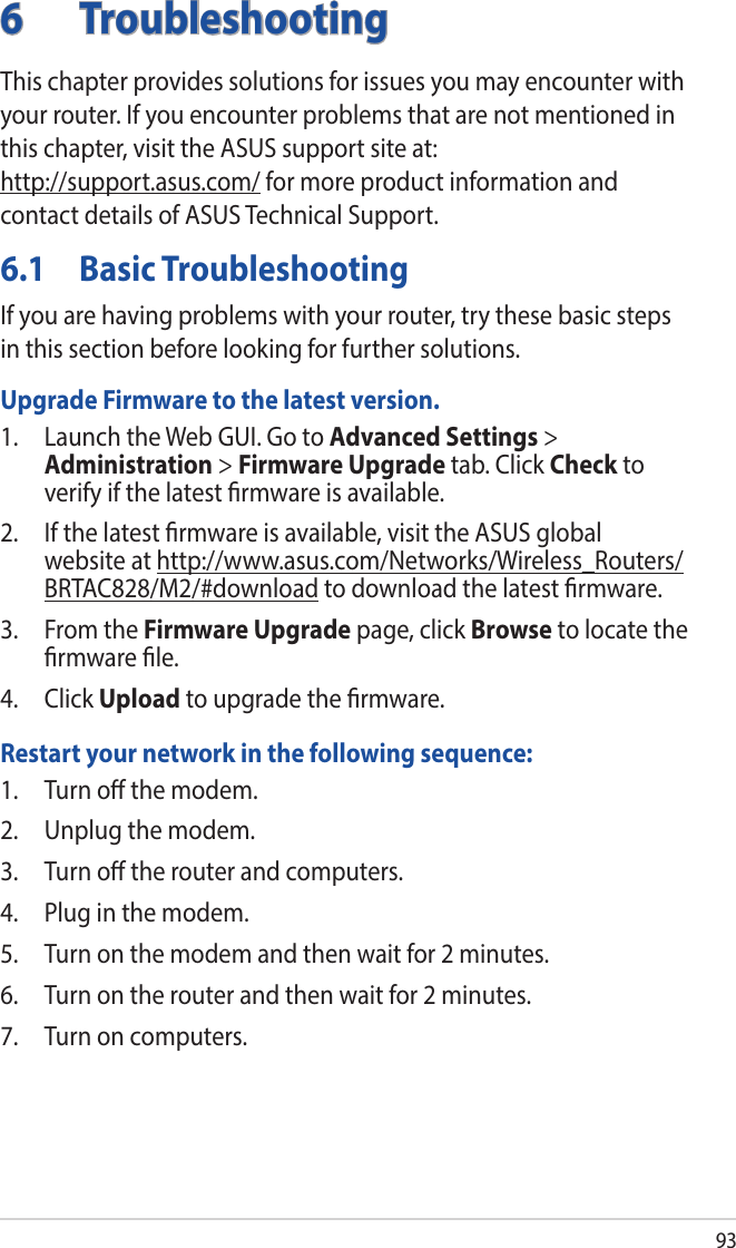 936 TroubleshootingThis chapter provides solutions for issues you may encounter with your router. If you encounter problems that are not mentioned in this chapter, visit the ASUS support site at:  http://support.asus.com/ for more product information and contact details of ASUS Technical Support.6.1  Basic TroubleshootingIf you are having problems with your router, try these basic steps in this section before looking for further solutions.Upgrade Firmware to the latest version.1.  Launch the Web GUI. Go to Advanced Settings &gt; Administration &gt; Firmware Upgrade tab. Click Check to verify if the latest rmware is available. 2.  If the latest rmware is available, visit the ASUS global website at http://www.asus.com/Networks/Wireless_Routers/BRTAC828/M2/#download to download the latest rmware. 3.  From the Firmware Upgrade page, click Browse to locate the rmware le.  4. Click Upload to upgrade the rmware.Restart your network in the following sequence:1.  Turn o the modem.2.  Unplug the modem.3.  Turn o the router and computers.4.  Plug in the modem.5.  Turn on the modem and then wait for 2 minutes.6.  Turn on the router and then wait for 2 minutes.7.  Turn on computers.