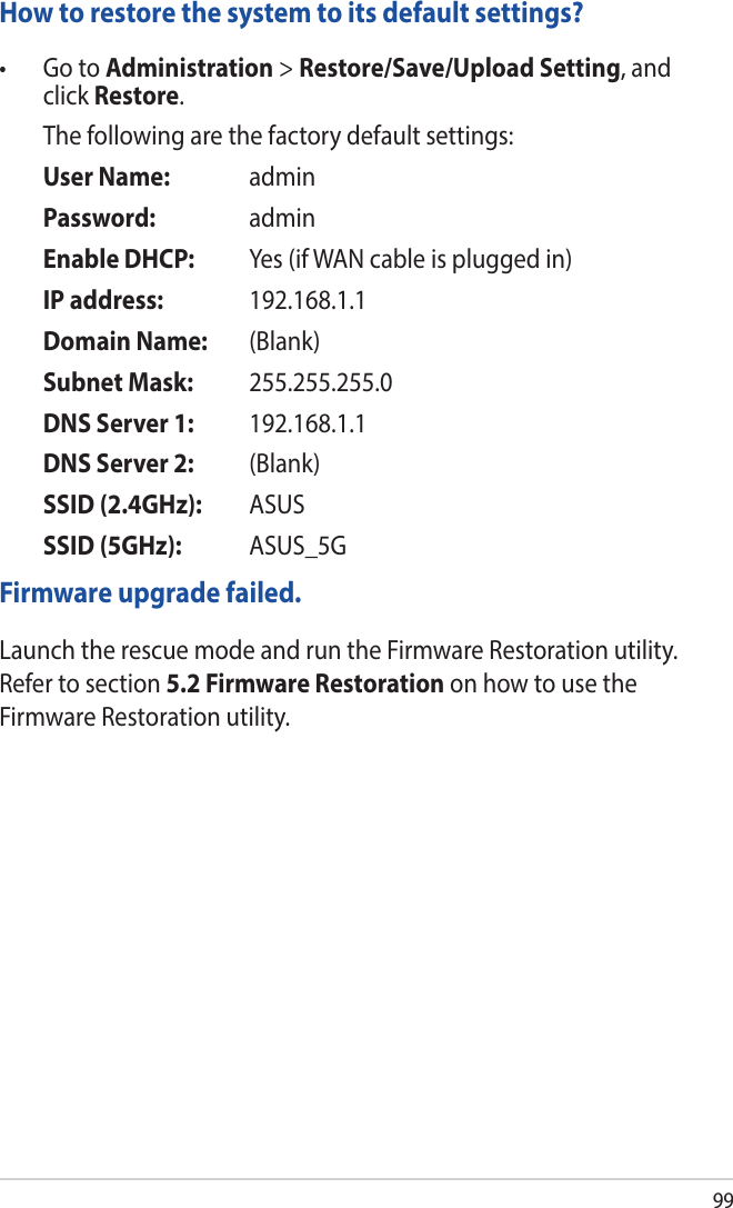 99How to restore the system to its default settings?• GotoAdministration &gt; Restore/Save/Upload Setting, and click Restore.   The following are the factory default settings:  User Name:   admin  Password:    admin  Enable DHCP:   Yes (if WAN cable is plugged in)  IP address:  192.168.1.1  Domain Name:   (Blank)  Subnet Mask:  255.255.255.0  DNS Server 1:  192.168.1.1  DNS Server 2:  (Blank)  SSID (2.4GHz):  ASUS  SSID (5GHz):  ASUS_5GFirmware upgrade failed. Launch the rescue mode and run the Firmware Restoration utility. Refer to section 5.2 Firmware Restoration on how to use the Firmware Restoration utility.