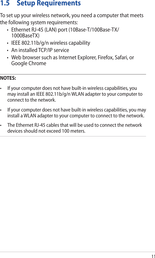 111.5  Setup RequirementsTo set up your wireless network, you need a computer that meets the following system requirements:• EthernetRJ-45(LAN)port(10Base-T/100Base-TX/1000BaseTX)• IEEE802.11b/g/nwirelesscapability• AninstalledTCP/IPservice• WebbrowsersuchasInternetExplorer,Firefox,Safari,orGoogle ChromeNOTES: • Ifyourcomputerdoesnothavebuilt-inwirelesscapabilities,youmay install an IEEE 802.11b/g/n WLAN adapter to your computer to connect to the network.• Ifyourcomputerdoesnothavebuilt-inwirelesscapabilities,youmayinstall a WLAN adapter to your computer to connect to the network.• TheEthernetRJ-45cablesthatwillbeusedtoconnectthenetworkdevices should not exceed 100 meters.