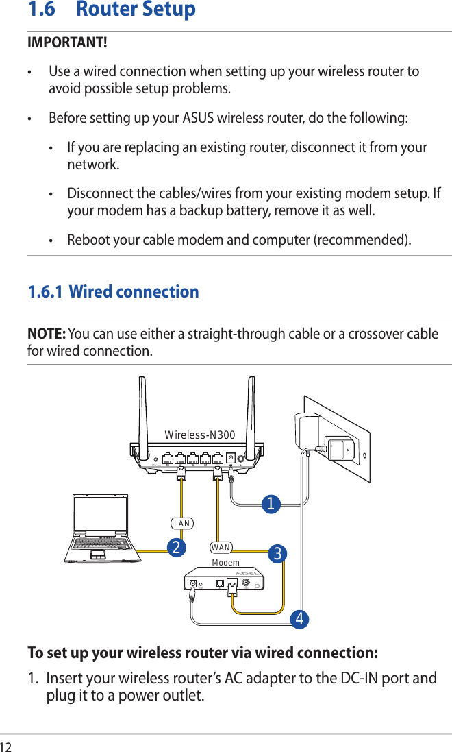 121.6  Router SetupIMPORTANT!• Useawiredconnectionwhensettingupyourwirelessroutertoavoid possible setup problems.• BeforesettingupyourASUSwirelessrouter,dothefollowing: • Ifyouarereplacinganexistingrouter,disconnectitfromyournetwork. • Disconnectthecables/wiresfromyourexistingmodemsetup.Ifyour modem has a backup battery, remove it as well.  • Rebootyourcablemodemandcomputer(recommended).1.6.1 Wired connectionNOTE: You can use either a straight-through cable or a crossover cable for wired connection.To set up your wireless router via wired connection:1.  Insert your wireless router’s AC adapter to the DC-IN port and plug it to a power outlet.ModemWireless-N3003142WANLAN
