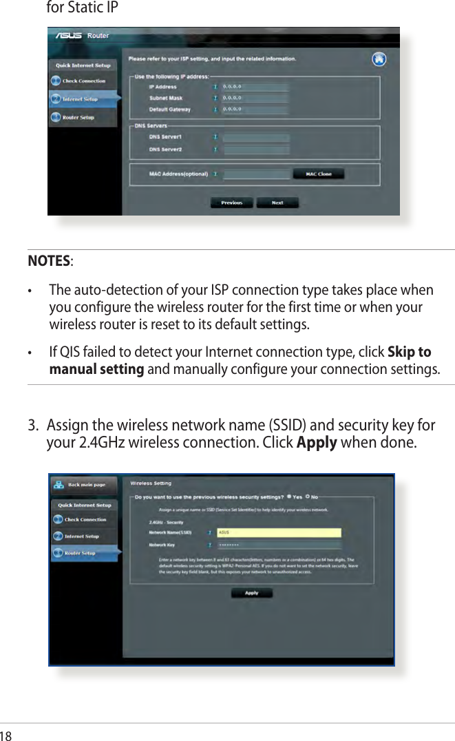 18  for Static IPNOTES:• Theauto-detectionofyourISPconnectiontypetakesplacewhenyou configure the wireless router for the first time or when your wireless router is reset to its default settings.• IfQISfailedtodetectyourInternetconnectiontype,clickSkip to manual setting and manually configure your connection settings.3.  Assign the wireless network name (SSID) and security key for your 2.4GHz wireless connection. Click Apply when done.