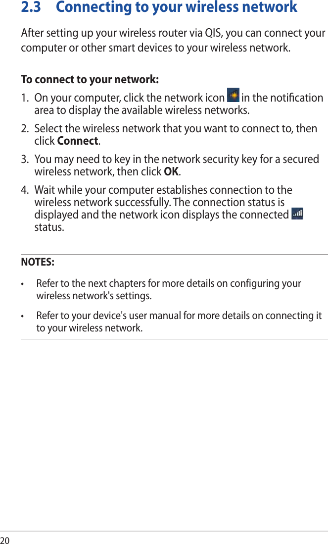 202.3  Connecting to your wireless networkAfter setting up your wireless router via QIS, you can connect your computer or other smart devices to your wireless network.To connect to your network:1.  On your computer, click the network icon   in the notiﬁcation area to display the available wireless networks.2.  Select the wireless network that you want to connect to, then click Connect.3.  You may need to key in the network security key for a secured wireless network, then click OK.4.  Wait while your computer establishes connection to the wireless network successfully. The connection status is displayed and the network icon displays the connected   status.NOTES: • Refertothenextchaptersformoredetailsonconfiguringyourwireless network&apos;s settings.• Refertoyourdevice&apos;susermanualformoredetailsonconnectingitto your wireless network.