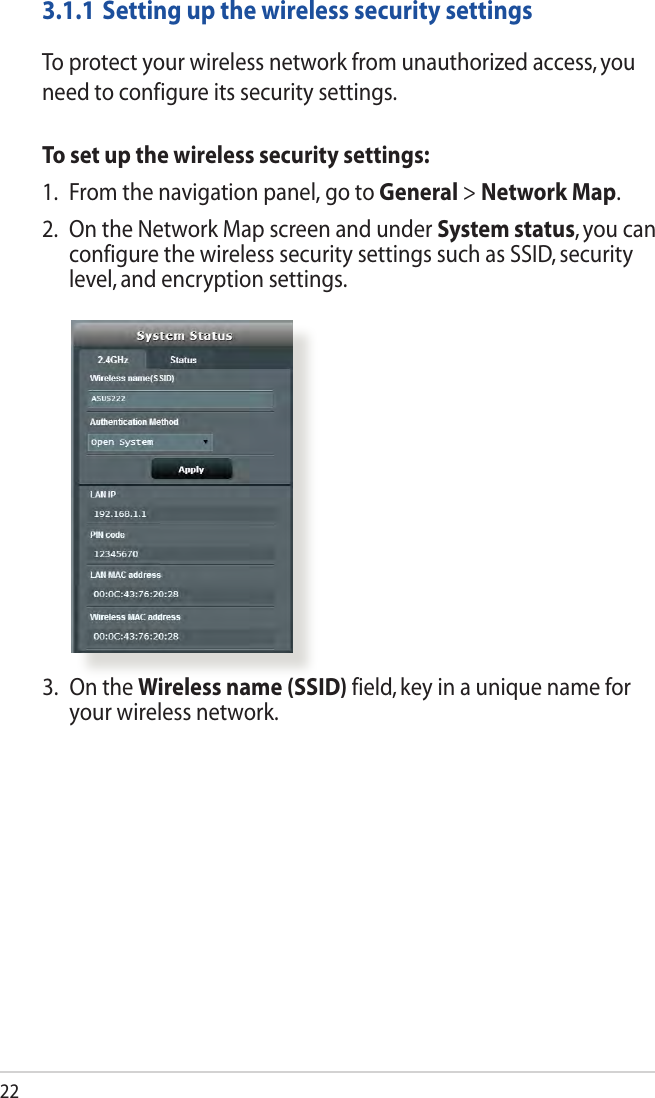 223.1.1 Setting up the wireless security settingsTo protect your wireless network from unauthorized access, you need to configure its security settings.To set up the wireless security settings:1.  From the navigation panel, go to General &gt; Network Map.2. OntheNetworkMapscreenandunderSystem status, you can configure the wireless security settings such as SSID, security level, and encryption settings.3.  On the Wireless name (SSID) field, key in a unique name for your wireless network.