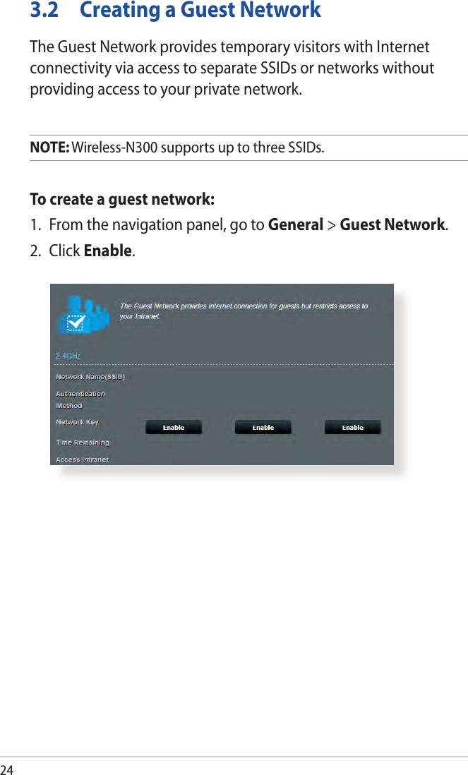 243.2  Creating a Guest NetworkThe Guest Network provides temporary visitors with Internet connectivity via access to separate SSIDs or networks without providing access to your private network.NOTE: Wireless-N300 supports up to three SSIDs.To create a guest network:1.  From the navigation panel, go to General &gt; Guest Network.2. Click Enable.