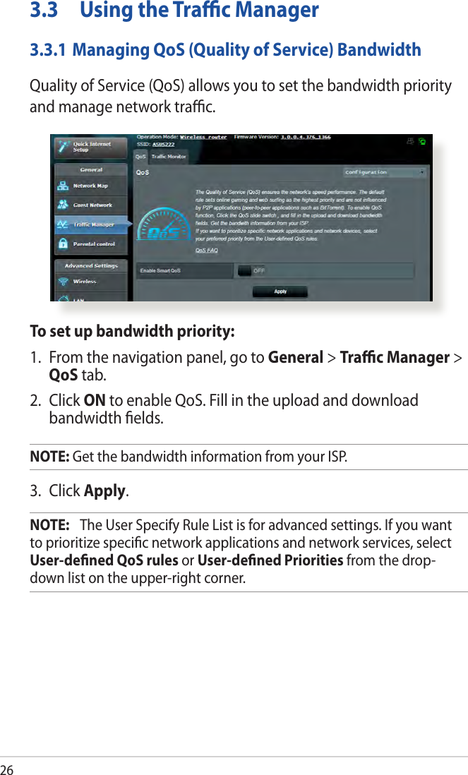 263.3  Using the Traﬃc Manager3.3.1 Managing QoS (Quality of Service) BandwidthQuality of Service (QoS) allows you to set the bandwidth priority and manage network traﬃc.To set up bandwidth priority:1.  From the navigation panel, go to General &gt; Traﬃc Manager &gt; QoS tab.2. Click ON to enable QoS. Fill in the upload and download bandwidth ﬁelds.NOTE: Get the bandwidth information from your ISP.3. Click Apply.NOTE:   The User Specify Rule List is for advanced settings. If you want to prioritize speciﬁc network applications and network services, select User-deﬁned QoS rules or User-deﬁned Priorities from the drop-down list on the upper-right corner.