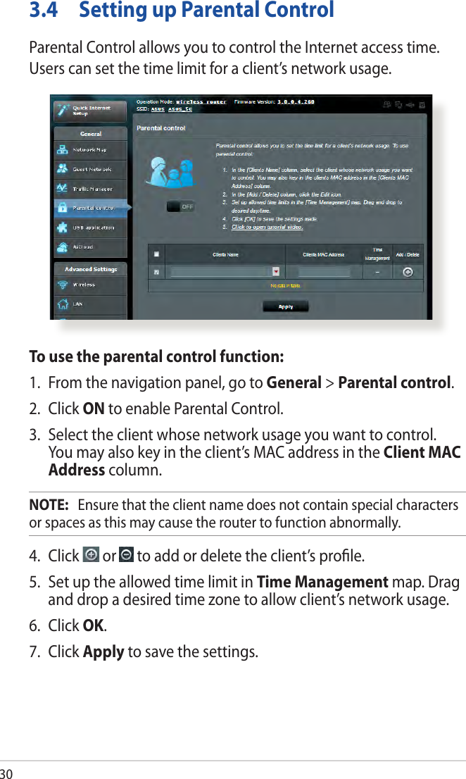 303.4  Setting up Parental ControlParental Control allows you to control the Internet access time. Users can set the time limit for a client’s network usage.To use the parental control function:1.  From the navigation panel, go to General &gt; Parental control.2. Click ON to enable Parental Control. 3.  Select the client whose network usage you want to control. You may also key in the client’s MAC address in the Client MAC Address column.NOTE:   Ensure that the client name does not contain special characters or spaces as this may cause the router to function abnormally.4. Click   or   to add or delete the client’s proﬁle.5.  Set up the allowed time limit in Time Management map. Drag and drop a desired time zone to allow client’s network usage.6. Click OK.7. Click Apply to save the settings.