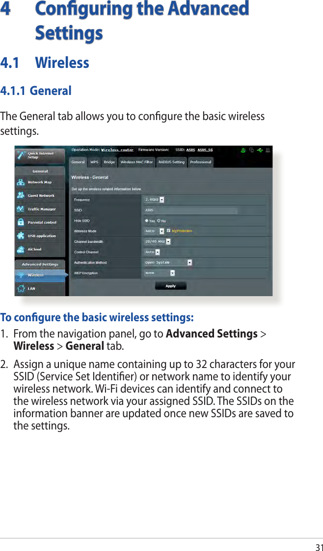 314  Conﬁguring the Advanced Settings4.1 Wireless4.1.1 GeneralThe General tab allows you to conﬁgure the basic wireless settings.  To conﬁgure the basic wireless settings:1.  From the navigation panel, go to Advanced Settings &gt; Wireless &gt; General tab.2.  Assign a unique name containing up to 32 characters for your SSID (Service Set Identiﬁer) or network name to identify your wireless network. Wi-Fi devices can identify and connect to the wireless network via your assigned SSID. The SSIDs on the information banner are updated once new SSIDs are saved to the settings.
