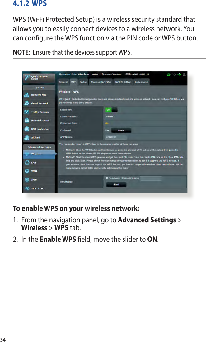 344.1.2 WPSWPS (Wi-Fi Protected Setup) is a wireless security standard that allows you to easily connect devices to a wireless network. You can conﬁgure the WPS function via the PIN code or WPS button. NOTE:  Ensure that the devices support WPS.To enable WPS on your wireless network:1.  From the navigation panel, go to Advanced Settings &gt; Wireless &gt; WPS tab. 2.  In the Enable WPS ﬁeld, move the slider to ON.