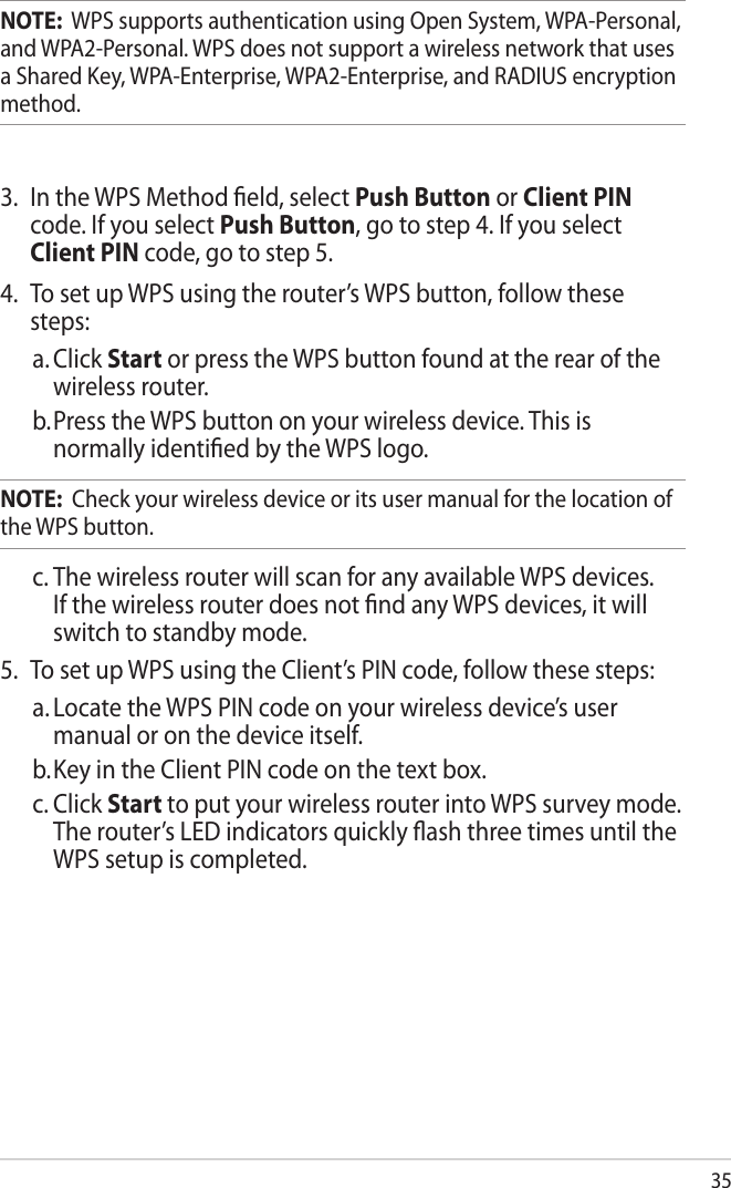 35NOTE:  WPS supports authentication using Open System, WPA-Personal, and WPA2-Personal. WPS does not support a wireless network that uses a Shared Key, WPA-Enterprise, WPA2-Enterprise, and RADIUS encryption method.3.  In the WPS Method ﬁeld, select Push Button or Client PIN code. If you select Push Button, go to step 4. If you select Client PIN code, go to step 5.4.  To set up WPS using the router’s WPS button, follow these steps:a. Click Start or press the WPS button found at the rear of the wireless router. b. Press the WPS button on your wireless device. This is normally identiﬁed by the WPS logo.NOTE:  Check your wireless device or its user manual for the location of the WPS button.c. The wireless router will scan for any available WPS devices. If the wireless router does not ﬁnd any WPS devices, it will switch to standby mode.5.  To set up WPS using the Client’s PIN code, follow these steps:a. Locate the WPS PIN code on your wireless device’s user manual or on the device itself.  b. Key in the Client PIN code on the text box.c. Click Start to put your wireless router into WPS survey mode. The router’s LED indicators quickly ﬂash three times until the WPS setup is completed.