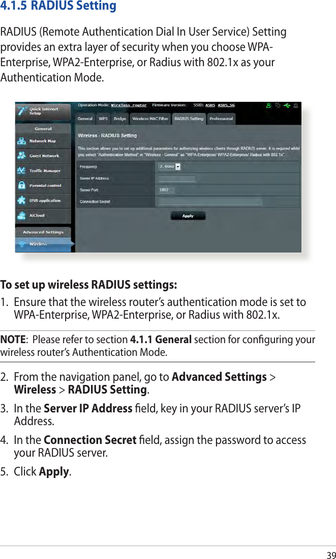 394.1.5 RADIUS SettingRADIUS (Remote Authentication Dial In User Service) Setting provides an extra layer of security when you choose WPA-Enterprise, WPA2-Enterprise, or Radius with 802.1x as your Authentication Mode.To set up wireless RADIUS settings:1.  Ensure that the wireless router’s authentication mode is set to WPA-Enterprise, WPA2-Enterprise, or Radius with 802.1x.NOTE:  Please refer to section 4.1.1 General section for conﬁguring your wireless router’s Authentication Mode.2.  From the navigation panel, go to Advanced Settings &gt; Wireless &gt; RADIUS Setting.3.  In the Server IP Address ﬁeld, key in your RADIUS server’s IP Address.4.  In the Connection Secret ﬁeld, assign the password to access your RADIUS server.5. Click Apply.