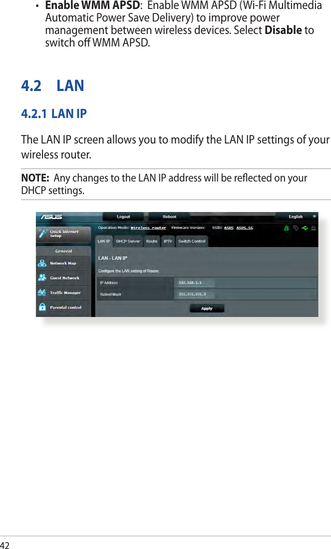 42• Enable WMM APSD:  Enable WMM APSD (Wi-Fi Multimedia Automatic Power Save Delivery) to improve power management between wireless devices. Select Disable to switch oﬀ WMM APSD.4.2 LAN4.2.1 LAN IPThe LAN IP screen allows you to modify the LAN IP settings of your wireless router.NOTE:  Any changes to the LAN IP address will be reﬂected on your DHCP settings.