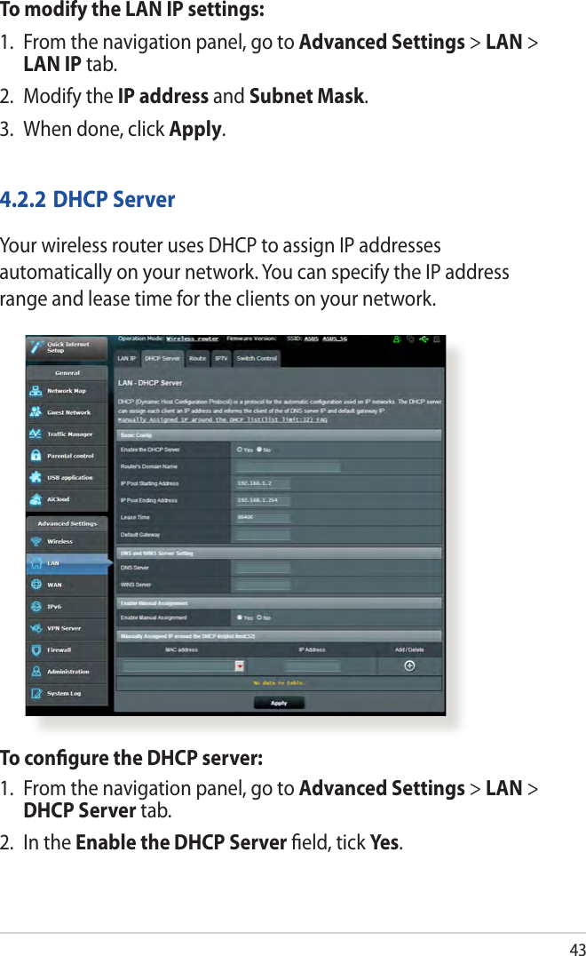 43To modify the LAN IP settings:1.  From the navigation panel, go to Advanced Settings &gt; LAN &gt; LAN IP tab.2.  Modify the IP address and Subnet Mask.3.  When done, click Apply.4.2.2 DHCP ServerYour wireless router uses DHCP to assign IP addresses automatically on your network. You can specify the IP address range and lease time for the clients on your network.To conﬁgure the DHCP server:1.  From the navigation panel, go to Advanced Settings &gt; LAN &gt; DHCP Server tab.2.  In the Enable the DHCP Server ﬁeld, tick Yes.