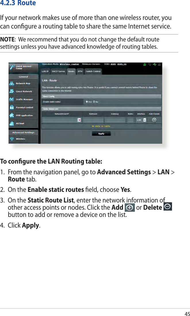 454.2.3 RouteIf your network makes use of more than one wireless router, you can conﬁgure a routing table to share the same Internet service.NOTE:  We recommend that you do not change the default route settings unless you have advanced knowledge of routing tables. To conﬁgure the LAN Routing table:1.  From the navigation panel, go to Advanced Settings &gt; LAN &gt; Route tab. 2.  On the Enable static routes ﬁeld, choose Yes.3.  On the Static Route List, enter the network information of other access points or nodes. Click the Add   or Delete   button to add or remove a device on the list.4. Click Apply.