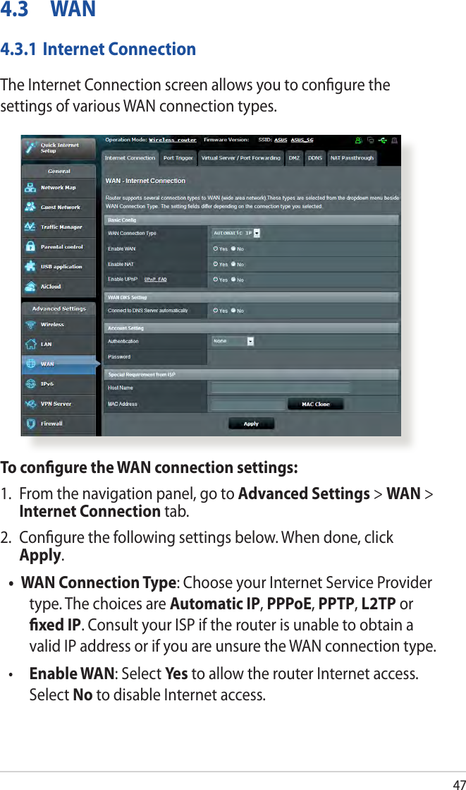 474.3 WAN4.3.1 Internet ConnectionThe Internet Connection screen allows you to conﬁgure the settings of various WAN connection types. To conﬁgure the WAN connection settings:1.  From the navigation panel, go to Advanced Settings &gt; WAN &gt; Internet Connection tab.2.  Conﬁgure the following settings below. When done, click Apply.• WAN Connection Type: Choose your Internet Service Provider type. The choices are Automatic IP, PPPoE, PPTP, L2TP or ﬁxed IP. Consult your ISP if the router is unable to obtain a valid IP address or if you are unsure the WAN connection type.•  Enable WAN: Select Ye s  to allow the router Internet access. Select No to disable Internet access.