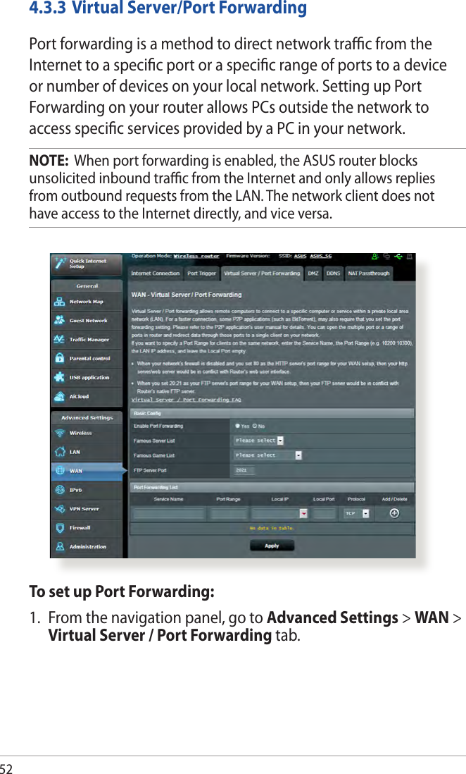 524.3.3 Virtual Server/Port ForwardingPort forwarding is a method to direct network traﬃc from the Internet to a speciﬁc port or a speciﬁc range of ports to a device or number of devices on your local network. Setting up Port Forwarding on your router allows PCs outside the network to access speciﬁc services provided by a PC in your network.NOTE:  When port forwarding is enabled, the ASUS router blocks unsolicited inbound traﬃc from the Internet and only allows replies from outbound requests from the LAN. The network client does not have access to the Internet directly, and vice versa.To set up Port Forwarding:1.  From the navigation panel, go to Advanced Settings &gt; WAN &gt; Virtual Server / Port Forwarding tab.